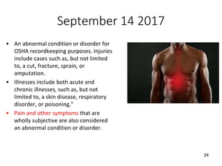 September 14 2017
• An abnormal condition or disorder for
OSHA recordkeeping purposes. Injuries
include cases such as, but not limited
to, a cut, fracture, sprain, or
amputation.
• Illnesses include both acute and
chronic illnesses, such as, but not
limited to, a skin disease, respiratory
disorder, or poisoning."
• Pain and other symptoms that are
wholly subjective are also considered
an abnormal condition or disorder.
24
 