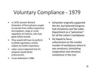 Voluntary Compliance - 1979
• In 1979, Senator Richard
Schweiker of Pennsylvania sought
to exempt from safety inspections
all employers, large or small,
regardless of industry, who had
good safety records.
• They would still have to conform
to OSHA regulations and be
subject to health inspections.
• Labor unions objected that his
proposal would dilute
enforcement.
• It was defeated in 1980.
• Schweiker originally supported
the Act, but believed Congress
had mistakenly cast the Labor
Department as a “policeman”
for all the nation’s workplaces.
• He hoped to focus
enforcement on the smaller
number of workplaces where it
was necessary, stimulating
cooperation and voluntary
compliance in the rest.
26
 