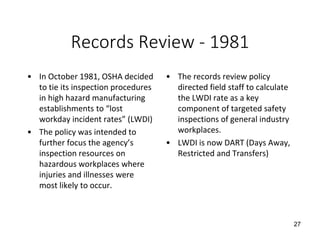 Records Review - 1981
• In October 1981, OSHA decided
to tie its inspection procedures
in high hazard manufacturing
establishments to “lost
workday incident rates” (LWDI)
• The policy was intended to
further focus the agency’s
inspection resources on
hazardous workplaces where
injuries and illnesses were
most likely to occur.
• The records review policy
directed field staff to calculate
the LWDI rate as a key
component of targeted safety
inspections of general industry
workplaces.
• LWDI is now DART (Days Away,
Restricted and Transfers)
27
 