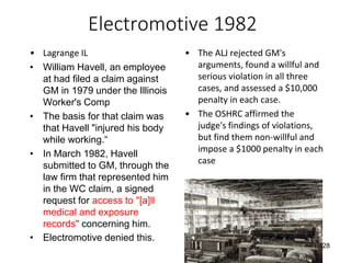Electromotive 1982
• Lagrange IL
• William Havell, an employee
at had filed a claim against
GM in 1979 under the Illinois
Worker's Comp
• The basis for that claim was
that Havell "injured his body
while working.“
• In March 1982, Havell
submitted to GM, through the
law firm that represented him
in the WC claim, a signed
request for access to "[a]ll
medical and exposure
records" concerning him.
• Electromotive denied this.
• The ALJ rejected GM's
arguments, found a willful and
serious violation in all three
cases, and assessed a $10,000
penalty in each case.
• The OSHRC affirmed the
judge's findings of violations,
but find them non-willful and
impose a $1000 penalty in each
case
28
 