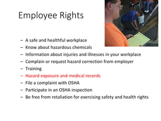 Employee Rights
– A safe and healthful workplace
– Know about hazardous chemicals
– Information about injuries and illnesses in your workplace
– Complain or request hazard correction from employer
– Training
– Hazard exposure and medical records
– File a complaint with OSHA
– Participate in an OSHA inspection
– Be free from retaliation for exercising safety and health rights
 