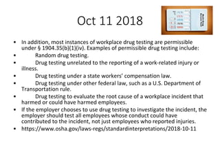 Oct 11 2018
• In addition, most instances of workplace drug testing are permissible
under § 1904.35(b)(1)(iv). Examples of permissible drug testing include:
• Random drug testing.
• Drug testing unrelated to the reporting of a work-related injury or
illness.
• Drug testing under a state workers’ compensation law.
• Drug testing under other federal law, such as a U.S. Department of
Transportation rule.
• Drug testing to evaluate the root cause of a workplace incident that
harmed or could have harmed employees.
• If the employer chooses to use drug testing to investigate the incident, the
employer should test all employees whose conduct could have
contributed to the incident, not just employees who reported injuries.
• https://www.osha.gov/laws-regs/standardinterpretations/2018-10-11
 