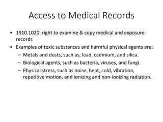 Access to Medical Records
• 1910.1020: right to examine & copy medical and exposure
records
• Examples of toxic substances and harmful physical agents are:
– Metals and dusts, such as, lead, cadmium, and silica.
– Biological agents, such as bacteria, viruses, and fungi.
– Physical stress, such as noise, heat, cold, vibration,
repetitive motion, and ionizing and non-ionizing radiation.
 