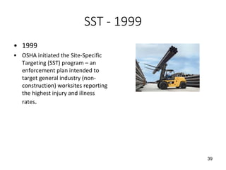 SST - 1999
• 1999
• OSHA initiated the Site-Specific
Targeting (SST) program – an
enforcement plan intended to
target general industry (non-
construction) worksites reporting
the highest injury and illness
rates.
39
 