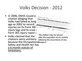 Volks Decision - 2012
• In 2006, OSHA issued a
citation alleging that
Volks had failed as long
ago as 2002 to record
injuries on its Form 300
injury logs and to create
Form 301 injury reports.
• Volks claimed that the
citations were untimely
because the Occupational
Safety and Health Act has
a 6-month statute of
limitations.
“No citation may be issued …
after the expiration of six months
following the occurrence of any
violation.”
 
