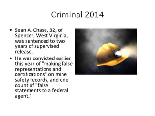 Criminal 2014
• Sean A. Chase, 32, of
Spencer, West Virginia,
was sentenced to two
years of supervised
release.
• He was convicted earlier
this year of "making false
representations and
certifications" on mine
safety records, and one
count of "false
statements to a federal
agent."
 