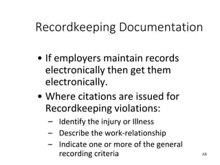 68
Recordkeeping Documentation
• If employers maintain records
electronically then get them
electronically.
• Where citations are issued for
Recordkeeping violations:
– Identify the injury or Illness
– Describe the work-relationship
– Indicate one or more of the general
recording criteria
 