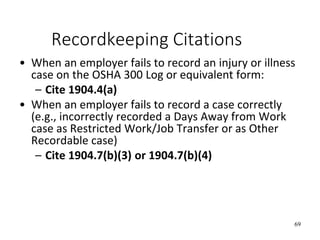 69
Recordkeeping Citations
• When an employer fails to record an injury or illness
case on the OSHA 300 Log or equivalent form:
– Cite 1904.4(a)
• When an employer fails to record a case correctly
(e.g., incorrectly recorded a Days Away from Work
case as Restricted Work/Job Transfer or as Other
Recordable case)
– Cite 1904.7(b)(3) or 1904.7(b)(4)
 