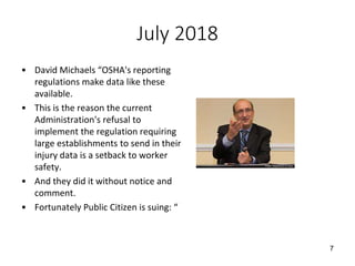 July 2018
• David Michaels “OSHA's reporting
regulations make data like these
available.
• This is the reason the current
Administration's refusal to
implement the regulation requiring
large establishments to send in their
injury data is a setback to worker
safety.
• And they did it without notice and
comment.
• Fortunately Public Citizen is suing: “
7
 