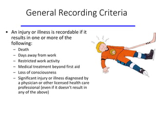 General Recording Criteria
• An injury or illness is recordable if it
results in one or more of the
following:
– Death
– Days away from work
– Restricted work activity
– Medical treatment beyond first aid
– Loss of consciousness
– Significant injury or illness diagnosed by
a physician or other licensed health care
professional (even if it doesn’t result in
any of the above)
 