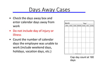 Days Away Cases
• Check the days away box and
enter calendar days away from
work
• Do not include day of injury or
illness
• Count the number of calendar
days the employee was unable to
work (include weekend days,
holidays, vacation days, etc.)
Cap day count at 180
days
 