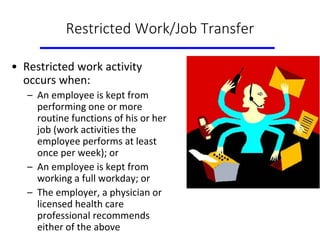 Restricted Work/Job Transfer
• Restricted work activity
occurs when:
– An employee is kept from
performing one or more
routine functions of his or her
job (work activities the
employee performs at least
once per week); or
– An employee is kept from
working a full workday; or
– The employer, a physician or
licensed health care
professional recommends
either of the above
 