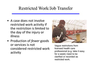 • A case does not involve
restricted work activity if
the restriction is limited to
the day of the injury or
illness
• Production of fewer goods
or services is not
considered restricted work
activity
Restricted Work/Job Transfer
Vague restrictions from
licensed health care
professional (e.g. take it easy
for a week) need to be
clarified or recorded as
restricted work.
 