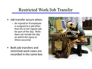 • Job transfer occurs when:
– An injured or ill employee
is assigned to a job other
than his or her regular job
for part of the day. Note:
Does not include the day
on which the injury or
illness occurred.
• Both job transfers and
restricted work cases are
recorded in the same box
Restricted Work/Job Transfer
 