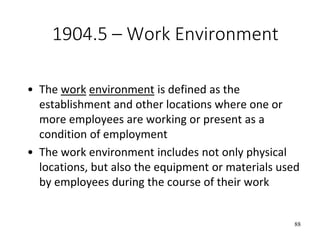 88
1904.5 – Work Environment
• The work environment is defined as the
establishment and other locations where one or
more employees are working or present as a
condition of employment
• The work environment includes not only physical
locations, but also the equipment or materials used
by employees during the course of their work
 