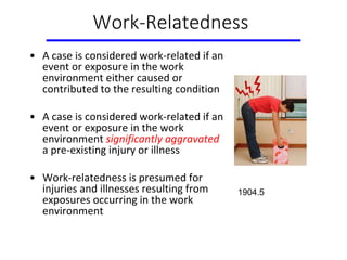 Work-Relatedness
• A case is considered work-related if an
event or exposure in the work
environment either caused or
contributed to the resulting condition
• A case is considered work-related if an
event or exposure in the work
environment significantly aggravated
a pre-existing injury or illness
• Work-relatedness is presumed for
injuries and illnesses resulting from
exposures occurring in the work
environment
1904.5
 