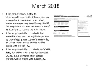 March 2018
• If the employer attempted to
electronically submit the information, but
was unable to do so due to technical
issues, employer may avoid being cited if
the employer can show documentation of
its attempts to submit the information.
• If the employer failed to submit, but
immediately abates during the inspection
by providing a paper copy of the records,
an Other Than Serious citation will be
issued with no penalty.
• If the employer failed to submit its CY2016
data, but shows it has already submitted
CY2017 data, an Other Than Serious
citation will be issued with no penalty.
9
 