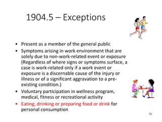 91
1904.5 – Exceptions
• Present as a member of the general public
• Symptoms arising in work environment that are
solely due to non-work-related event or exposure
(Regardless of where signs or symptoms surface, a
case is work-related only if a work event or
exposure is a discernable cause of the injury or
illness or of a significant aggravation to a pre-
existing condition.)
• Voluntary participation in wellness program,
medical, fitness or recreational activity
• Eating, drinking or preparing food or drink for
personal consumption
 