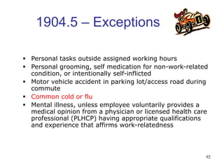 92
1904.5 – Exceptions
 Personal tasks outside assigned working hours
 Personal grooming, self medication for non-work-related
condition, or intentionally self-inflicted
 Motor vehicle accident in parking lot/access road during
commute
 Common cold or flu
 Mental illness, unless employee voluntarily provides a
medical opinion from a physician or licensed health care
professional (PLHCP) having appropriate qualifications
and experience that affirms work-relatedness
 