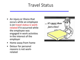 Travel Status
• An injury or illness that
occurs while an employee
is on travel status is work-
related if it occurred while
the employee was
engaged in work activities
in the interest of the
employer
• Home away from home
• Detour for personal
reasons is not work-
related
 