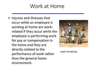 Work at Home
• Injuries and illnesses that
occur while an employee is
working at home are work-
related if they occur while the
employee is performing work
for pay or compensation in
the home and they are
directly related to the
performance of work rather
than the general home
environment.
Lead miniatures
 