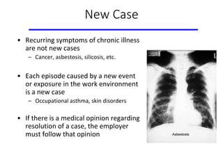 New Case
• Recurring symptoms of chronic illness
are not new cases
– Cancer, asbestosis, silicosis, etc.
• Each episode caused by a new event
or exposure in the work environment
is a new case
– Occupational asthma, skin disorders
• If there is a medical opinion regarding
resolution of a case, the employer
must follow that opinion
 