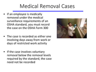Medical Removal Cases
• If an employee is medically
removed under the medical
surveillance requirements of an
OSHA standard, you must record
the case on the OSHA Form 300
• The case is recorded as either one
involving days away from work or
days of restricted work activity
• If the case involves voluntary
removal below the removal levels
required by the standard, the case
need not be recorded
 