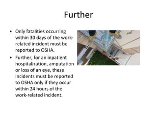 Further
• Only fatalities occurring
within 30 days of the work-
related incident must be
reported to OSHA.
• Further, for an inpatient
hospitalization, amputation
or loss of an eye, these
incidents must be reported
to OSHA only if they occur
within 24 hours of the
work-related incident.
 