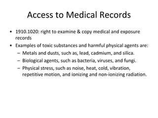 Access to Medical Records
• 1910.1020: right to examine & copy medical and exposure
records
• Examples of toxic substances and harmful physical agents are:
– Metals and dusts, such as, lead, cadmium, and silica.
– Biological agents, such as bacteria, viruses, and fungi.
– Physical stress, such as noise, heat, cold, vibration,
repetitive motion, and ionizing and non-ionizing radiation.
 