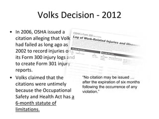 Volks Decision - 2012
• In 2006, OSHA issued a
citation alleging that Volks
had failed as long ago as
2002 to record injuries on
its Form 300 injury logs and
to create Form 301 injury
reports.
• Volks claimed that the
citations were untimely
because the Occupational
Safety and Health Act has a
6-month statute of
limitations.
“No citation may be issued …
after the expiration of six months
following the occurrence of any
violation.”
 