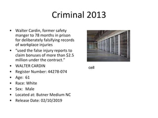 Criminal 2013
• Walter Cardin, former safety
manger to 78 months in prison
for deliberately falsifying records
of workplace injuries
• “used the false injury reports to
claim bonuses of more than $2.5
million under the contract.”
• WALTER CARDIN
• Register Number: 44278-074
• Age: 61
• Race: White
• Sex: Male
• Located at: Butner Medium NC
• Release Date: 02/10/2019
cell
 
