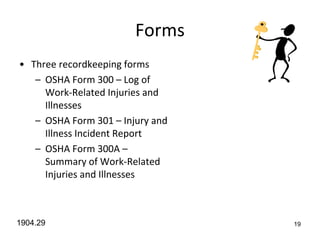 19
Forms
• Three recordkeeping forms
– OSHA Form 300 – Log of
Work-Related Injuries and
Illnesses
– OSHA Form 301 – Injury and
Illness Incident Report
– OSHA Form 300A –
Summary of Work-Related
Injuries and Illnesses
1904.29
 