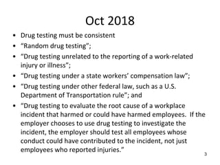 Oct 2018
• Drug testing must be consistent
• “Random drug testing”;
• “Drug testing unrelated to the reporting of a work-related
injury or illness”;
• “Drug testing under a state workers’ compensation law”;
• “Drug testing under other federal law, such as a U.S.
Department of Transportation rule”; and
• “Drug testing to evaluate the root cause of a workplace
incident that harmed or could have harmed employees. If the
employer chooses to use drug testing to investigate the
incident, the employer should test all employees whose
conduct could have contributed to the incident, not just
employees who reported injuries.” 3
 