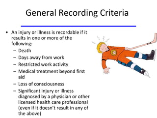 General Recording Criteria
• An injury or illness is recordable if it
results in one or more of the
following:
– Death
– Days away from work
– Restricted work activity
– Medical treatment beyond first
aid
– Loss of consciousness
– Significant injury or illness
diagnosed by a physician or other
licensed health care professional
(even if it doesn’t result in any of
the above)
 