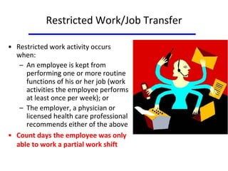 Restricted Work/Job Transfer
• Restricted work activity occurs
when:
– An employee is kept from
performing one or more routine
functions of his or her job (work
activities the employee performs
at least once per week); or
– The employer, a physician or
licensed health care professional
recommends either of the above
• Count days the employee was only
able to work a partial work shift
 