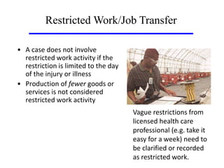 • A case does not involve
restricted work activity if the
restriction is limited to the day
of the injury or illness
• Production of fewer goods or
services is not considered
restricted work activity
Restricted Work/Job Transfer
Vague restrictions from
licensed health care
professional (e.g. take it
easy for a week) need to
be clarified or recorded
as restricted work.
 