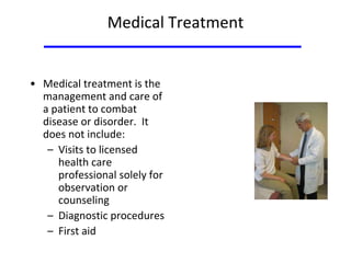 Medical Treatment
• Medical treatment is the
management and care of
a patient to combat
disease or disorder. It
does not include:
– Visits to licensed
health care
professional solely for
observation or
counseling
– Diagnostic procedures
– First aid
 