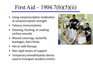 • Using nonprescription medication
at nonprescription strength
• Tetanus immunizations
• Cleaning, flushing, or soaking
surface wounds
• Wound coverings, butterfly
bandages, Steri-Strips
• Hot or cold therapy
• Non-rigid means of support
• Temporary immobilization device
used to transport accident victims
First Aid – 1904.7(b)(5)(ii)
 