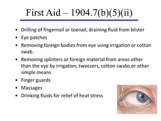 • Drilling of fingernail or toenail, draining fluid from blister
• Eye patches
• Removing foreign bodies from eye using irrigation or cotton
swab.
• Removing splinters or foreign material from areas other
than the eye by irrigation, tweezers, cotton swabs or other
simple means
• Finger guards
• Massages
• Drinking fluids for relief of heat stress
First Aid – 1904.7(b)(5)(ii)
 