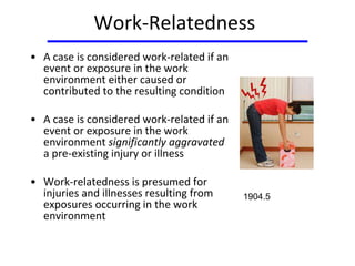 Work-Relatedness
• A case is considered work-related if an
event or exposure in the work
environment either caused or
contributed to the resulting condition
• A case is considered work-related if an
event or exposure in the work
environment significantly aggravated
a pre-existing injury or illness
• Work-relatedness is presumed for
injuries and illnesses resulting from
exposures occurring in the work
environment
1904.5
 
