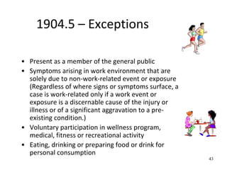 43
1904.5 – Exceptions
• Present as a member of the general public
• Symptoms arising in work environment that are
solely due to non-work-related event or exposure
(Regardless of where signs or symptoms surface, a
case is work-related only if a work event or
exposure is a discernable cause of the injury or
illness or of a significant aggravation to a pre-
existing condition.)
• Voluntary participation in wellness program,
medical, fitness or recreational activity
• Eating, drinking or preparing food or drink for
personal consumption
 
