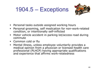 44
1904.5 – Exceptions
 Personal tasks outside assigned working hours
 Personal grooming, self medication for non-work-related
condition, or intentionally self-inflicted
 Motor vehicle accident in parking lot/access road during
commute
 Common cold or flu
 Mental illness, unless employee voluntarily provides a
medical opinion from a physician or licensed health care
professional (PLHCP) having appropriate qualifications
and experience that affirms work-relatedness
 