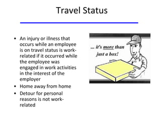Travel Status
• An injury or illness that
occurs while an employee
is on travel status is work-
related if it occurred while
the employee was
engaged in work activities
in the interest of the
employer
• Home away from home
• Detour for personal
reasons is not work-
related
 