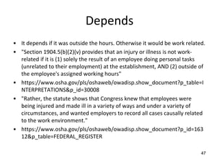Depends
• It depends if it was outside the hours. Otherwise it would be work related.
• "Section 1904.5(b)(2)(v) provides that an injury or illness is not work-
related if it is (1) solely the result of an employee doing personal tasks
(unrelated to their employment) at the establishment, AND (2) outside of
the employee's assigned working hours"
• https://www.osha.gov/pls/oshaweb/owadisp.show_document?p_table=I
NTERPRETATIONS&p_id=30008
• "Rather, the statute shows that Congress knew that employees were
being injured and made ill in a variety of ways and under a variety of
circumstances, and wanted employers to record all cases causally related
to the work environment."
• https://www.osha.gov/pls/oshaweb/owadisp.show_document?p_id=163
12&p_table=FEDERAL_REGISTER
47
 
