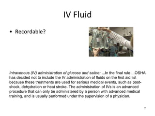 IV Fluid
• Recordable?
7
Intravenous (IV) administration of glucose and saline: ...In the final rule ...OSHA
has decided not to include the IV administration of fluids on the first aid list
because these treatments are used for serious medical events, such as post-
shock, dehydration or heat stroke. The administration of IVs is an advanced
procedure that can only be administered by a person with advanced medical
training, and is usually performed under the supervision of a physician.
 