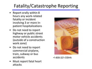 Fatality/Catastrophe Reporting
• Report orally within 8
hours any work-related
fatality or incident
involving 3 or more in-
patient hospitalizations
• Do not need to report
highway or public street
motor vehicle accidents
(outside of a construction
work zone)
• Do not need to report
commercial airplane,
train, subway or bus
accidents
• Must report fatal heart
attacks
•1-800-321-OSHA
 