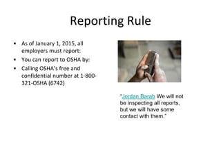 Reporting Rule
• As of January 1, 2015, all
employers must report:
• You can report to OSHA by:
• Calling OSHA’s free and
confidential number at 1-800-
321-OSHA (6742)
“Jordan Barab We will not
be inspecting all reports,
but we will have some
contact with them.”
 