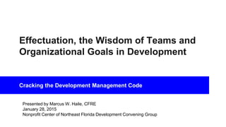Effectuation, the Wisdom of Teams and
Organizational Goals in Development
Cracking the Development Management Code
Presented by Marcus W. Haile, CFRE
January 28, 2015
Nonprofit Center of Northeast Florida Development Convening Group
 