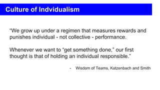 “We grow up under a regimen that measures rewards and
punishes individual - not collective - performance.
Whenever we want to “get something done,” our first
thought is that of holding an individual responsible.”
- Wisdom of Teams, Katzenbach and Smith
Culture of Indvidualism
 