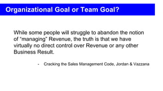While some people will struggle to abandon the notion
of “managing” Revenue, the truth is that we have
virtually no direct control over Revenue or any other
Business Result.
- Cracking the Sales Management Code, Jordan & Vazzana
Organizational Goal or Team Goal?
 